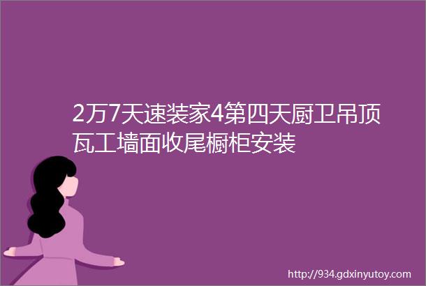 2万7天速装家4第四天厨卫吊顶瓦工墙面收尾橱柜安装