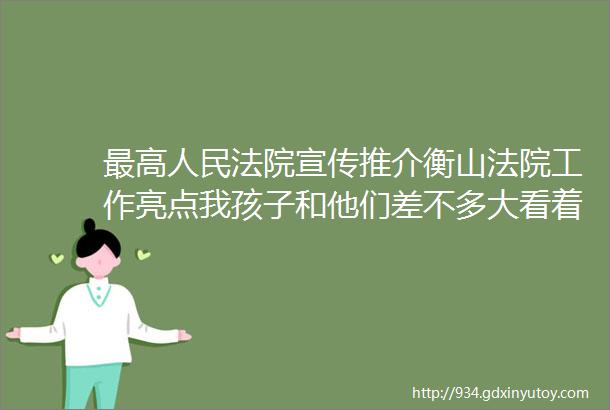 最高人民法院宣传推介衡山法院工作亮点我孩子和他们差不多大看着就心疼