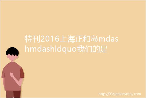 特刊2016上海正和岛mdashmdashldquo我们的足迹rdquo