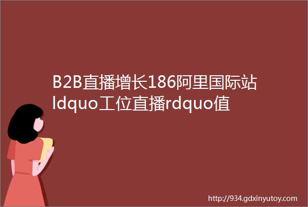 B2B直播增长186阿里国际站ldquo工位直播rdquo值得做吗怎么做