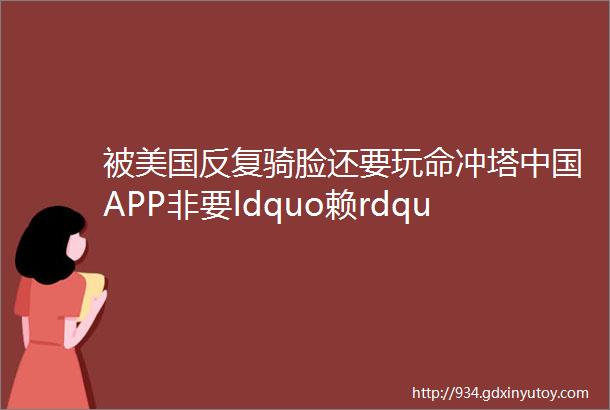 被美国反复骑脸还要玩命冲塔中国APP非要ldquo赖rdquo着不走